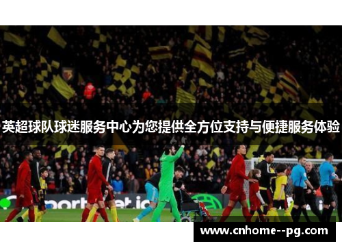 英超球队球迷服务中心为您提供全方位支持与便捷服务体验