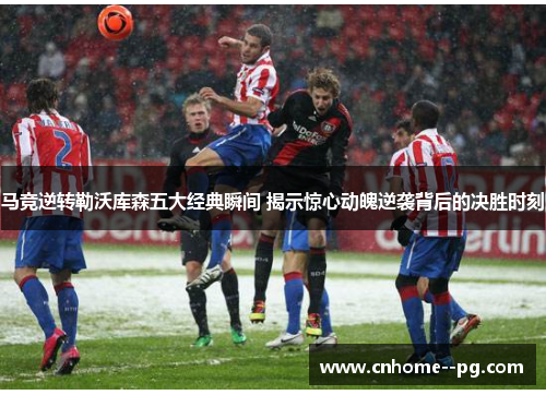 马竞逆转勒沃库森五大经典瞬间 揭示惊心动魄逆袭背后的决胜时刻