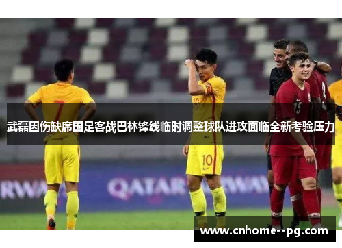 武磊因伤缺席国足客战巴林锋线临时调整球队进攻面临全新考验压力