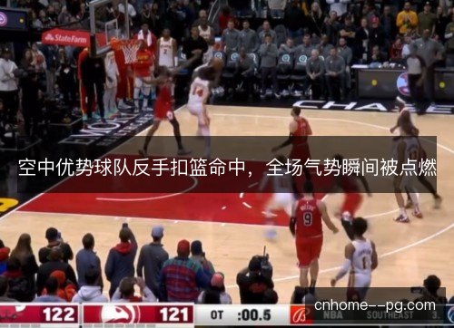 空中优势球队反手扣篮命中，全场气势瞬间被点燃